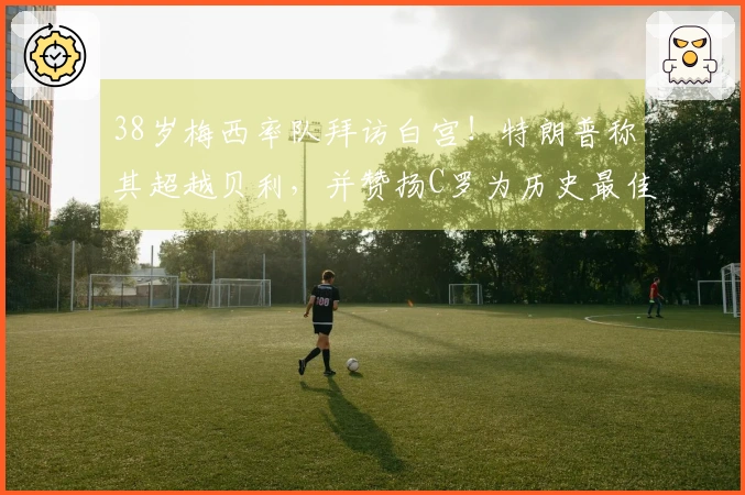 38岁梅西率队拜访白宫！特朗普称其超越贝利，并赞扬C罗为历史最佳