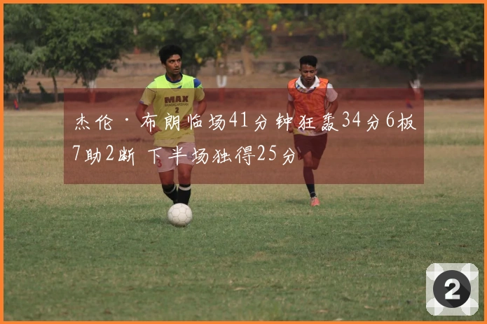 杰伦·布朗临场41分钟狂轰34分6板7助2断 下半场独得25分