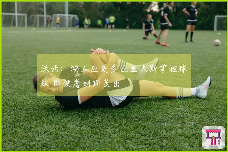 沃西：湖人应更多让里夫斯掌控球权 即使詹姆斯复出