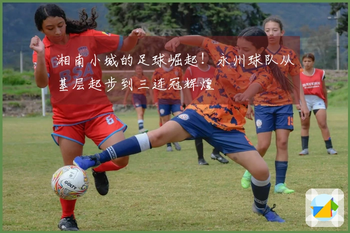 湘南小城的足球崛起！永州球队从基层起步到三连冠辉煌