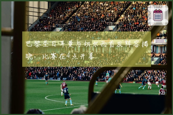 巴黎圣日耳曼与切尔西首发阵容揭晓，比赛在4点开幕