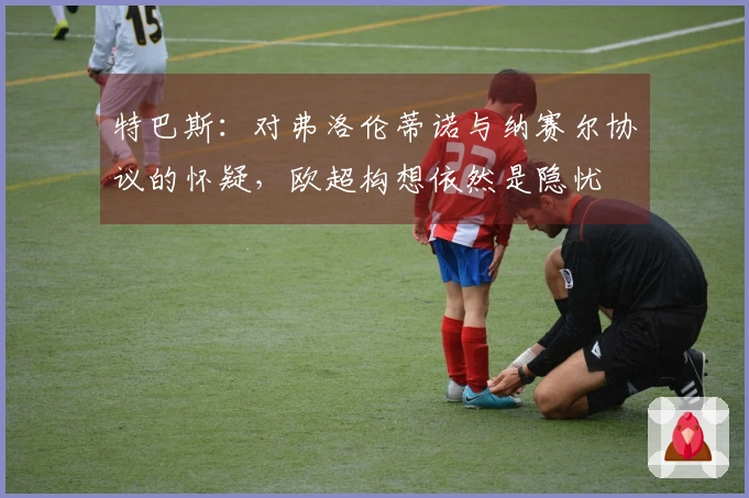 特巴斯：对弗洛伦蒂诺与纳赛尔协议的怀疑，欧超构想依然是隐忧