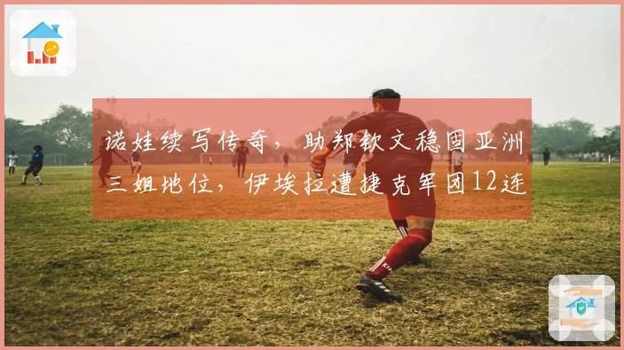 诺娃续写传奇，助郑钦文稳固亚洲三姐地位，伊埃拉遭捷克军团12连击尴尬遭遇曝光