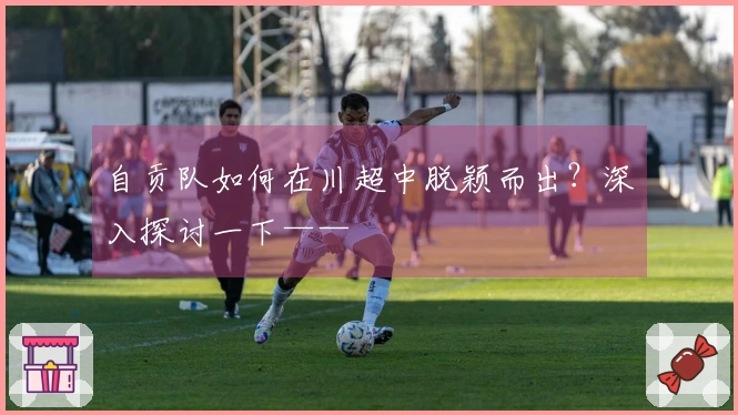 自贡队如何在川超中脱颖而出？深入探讨一下——