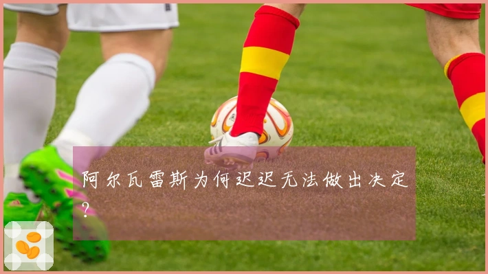 阿尔瓦雷斯为何迟迟无法做出决定？