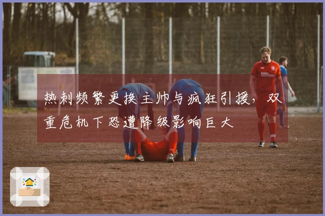 热刺频繁更换主帅与疯狂引援，双重危机下恐遭降级影响巨大