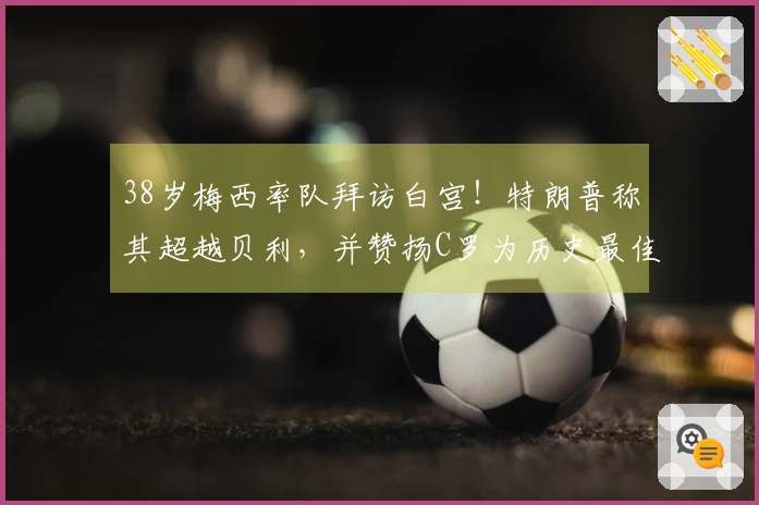 38岁梅西率队拜访白宫！特朗普称其超越贝利，并赞扬C罗为历史最佳